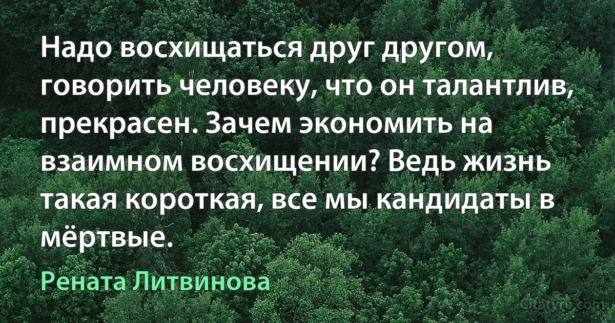 Надо восхищаться друг другом, говорить человеку, что он талантлив, прекрасен. Зачем экономить на взаимном восхищении? Ведь жизнь такая короткая, все мы кандидаты в мёртвые. (Рената Литвинова)