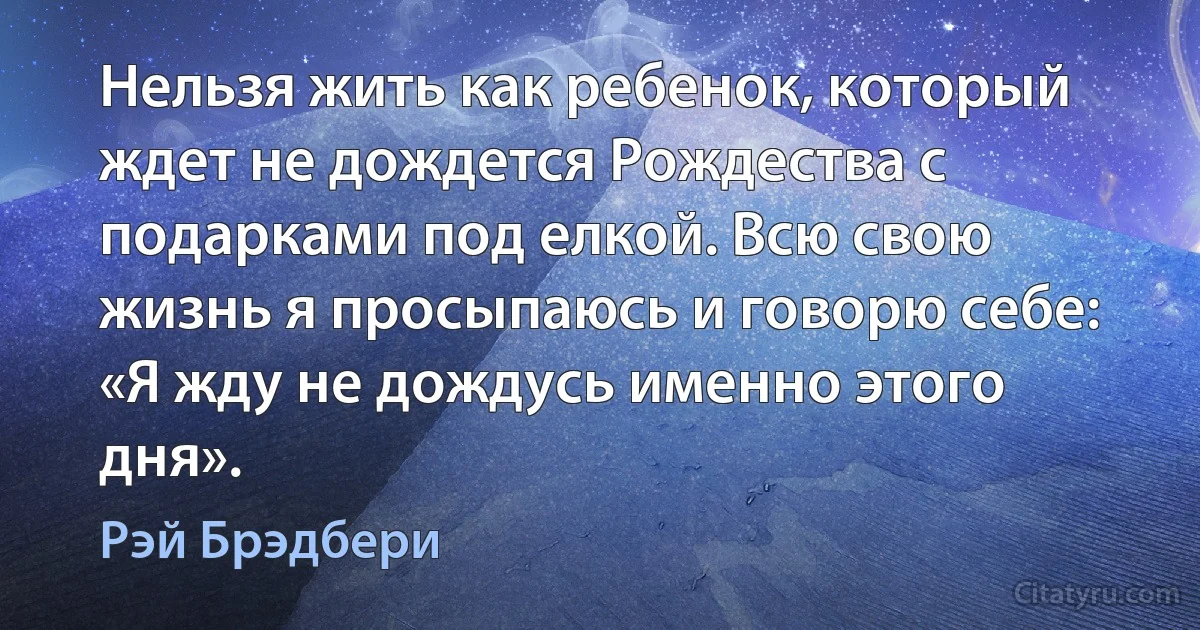 Нельзя жить как ребенок, который ждет не дождется Рождества с подарками под елкой. Всю свою жизнь я просыпаюсь и говорю себе: «Я жду не дождусь именно этого дня». (Рэй Брэдбери)