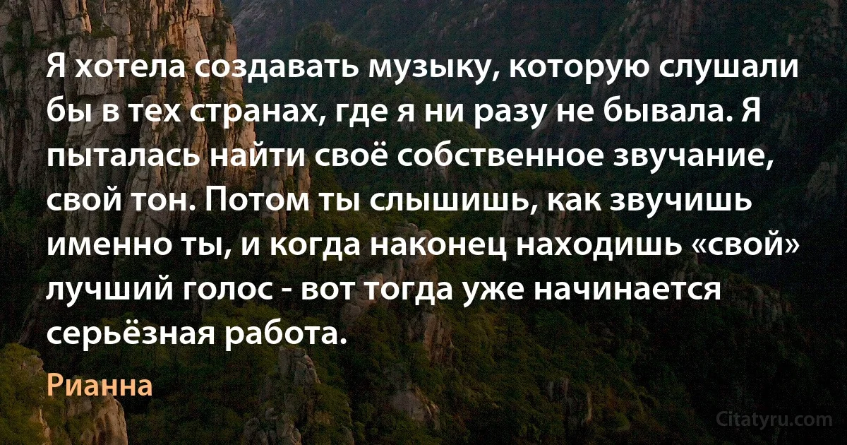 Я хотела создавать музыку, которую слушали бы в тех странах, где я ни разу не бывала. Я пыталась найти своё собственное звучание, свой тон. Потом ты слышишь, как звучишь именно ты, и когда наконец находишь «свой» лучший голос - вот тогда уже начинается серьёзная работа. (Рианна)