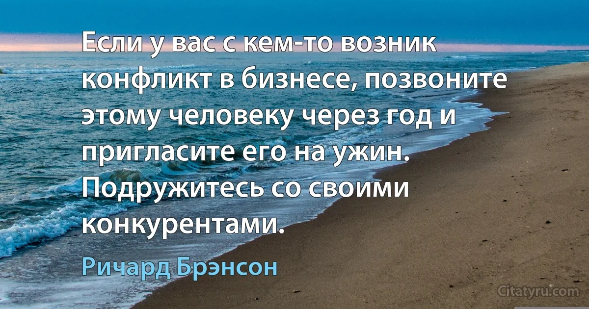 Если у вас с кем-то возник конфликт в бизнесе, позвоните этому человеку через год и пригласите его на ужин. Подружитесь со своими конкурентами. (Ричард Брэнсон)