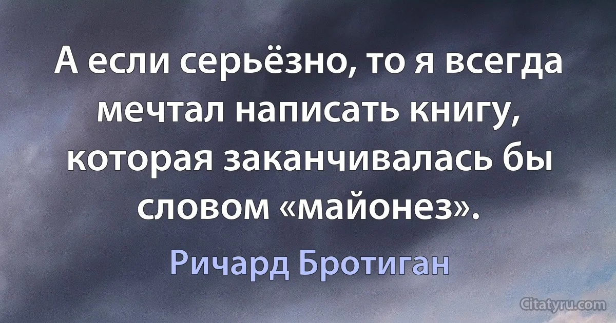 А если серьёзно, то я всегда мечтал написать книгу, которая заканчивалась бы словом «майонез». (Ричард Бротиган)