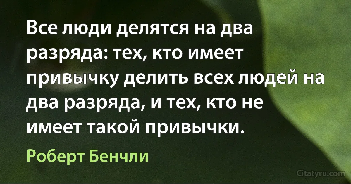 Все люди делятся на два разряда: тех, кто имеет привычку делить всех людей на два разряда, и тех, кто не имеет такой привычки. (Роберт Бенчли)