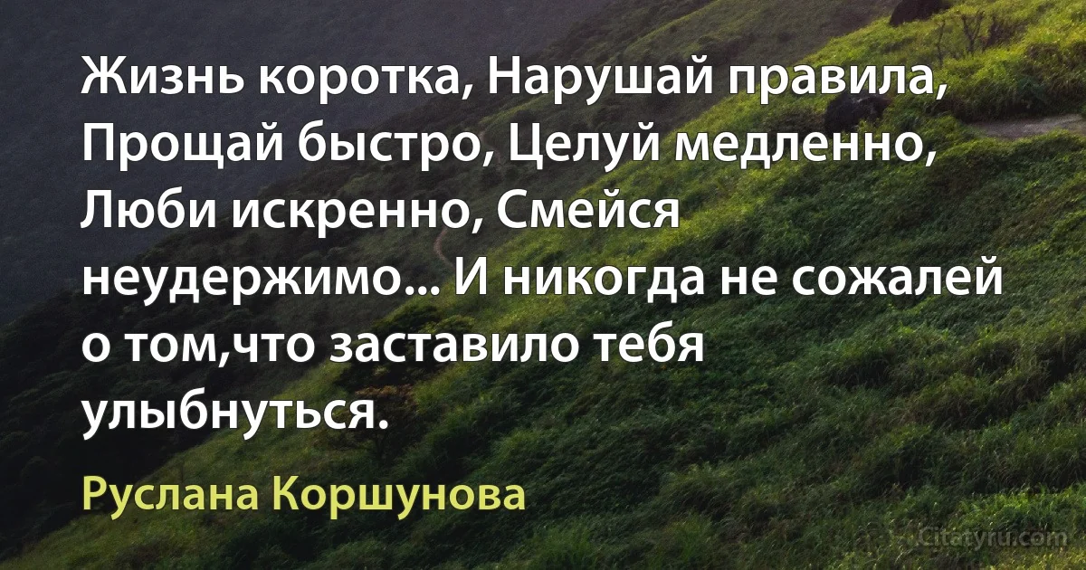 Жизнь коротка, Нарушай правила, Прощай быстро, Целуй медленно, Люби искренно, Смейся неудержимо... И никогда не сожалей о том,что заставило тебя улыбнуться. (Руслана Коршунова)