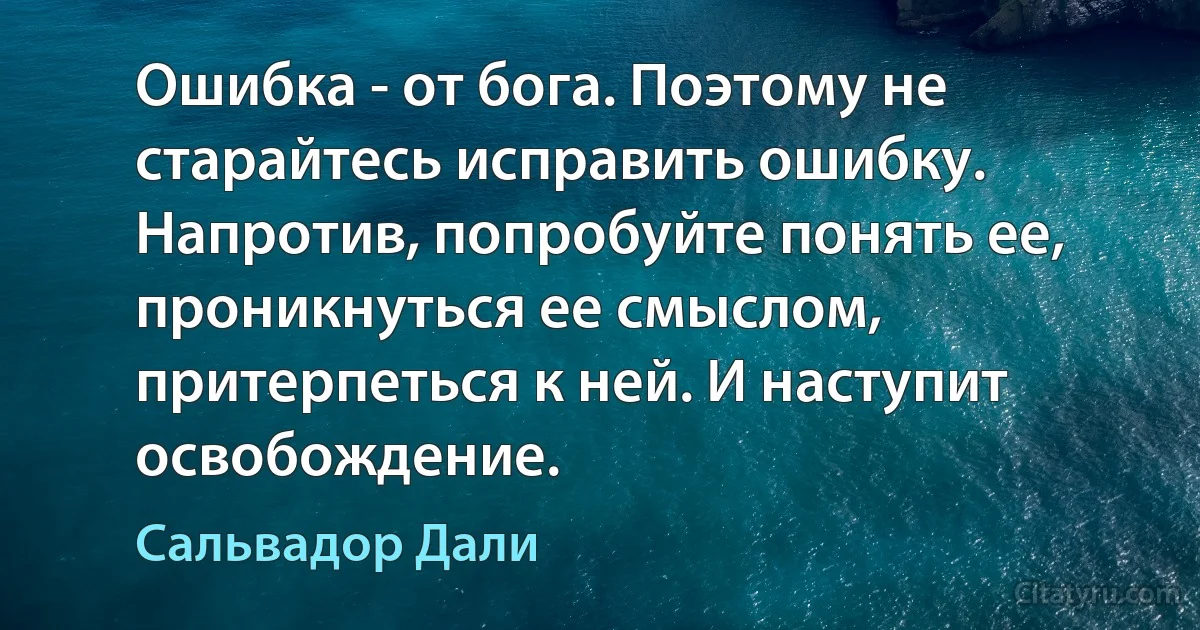 Ошибка - от бога. Поэтому не старайтесь исправить ошибку. Напротив, попробуйте понять ее, проникнуться ее смыслом, притерпеться к ней. И наступит освобождение. (Сальвадор Дали)