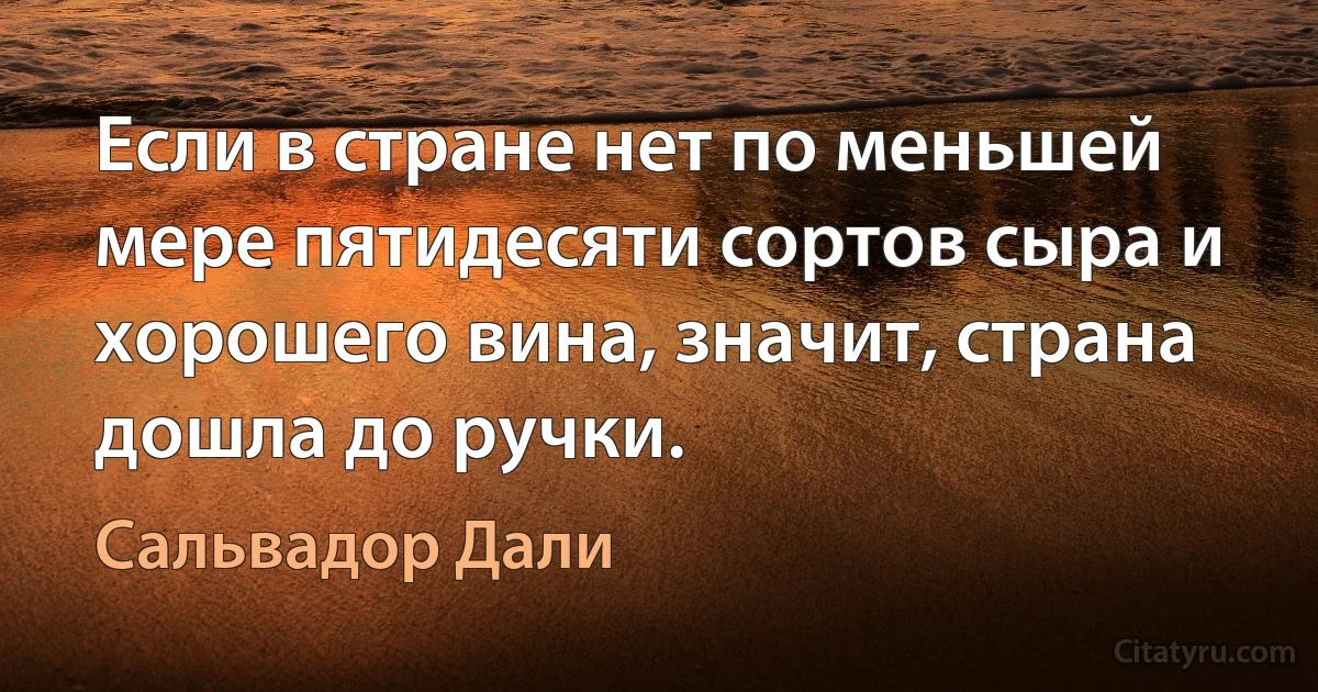 Если в стране нет по меньшей мере пятидесяти сортов сыра и хорошего вина, значит, страна дошла до ручки. (Сальвадор Дали)