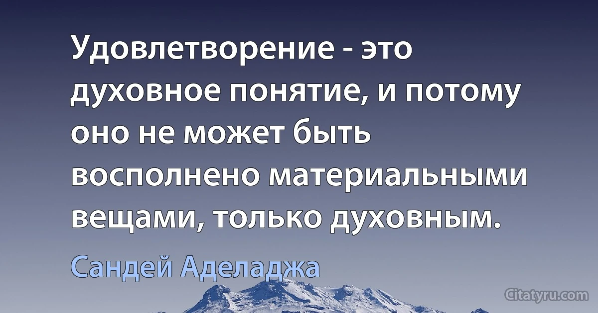 Удовлетворение - это духовное понятие, и потому оно не может быть восполнено материальными вещами, только духовным. (Сандей Аделаджа)