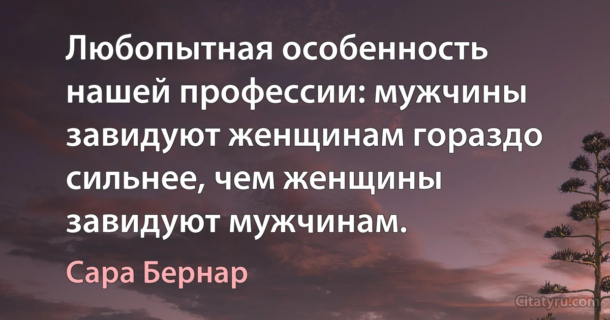 Любопытная особенность нашей профессии: мужчины завидуют женщинам гораздо сильнее, чем женщины завидуют мужчинам. (Сара Бернар)