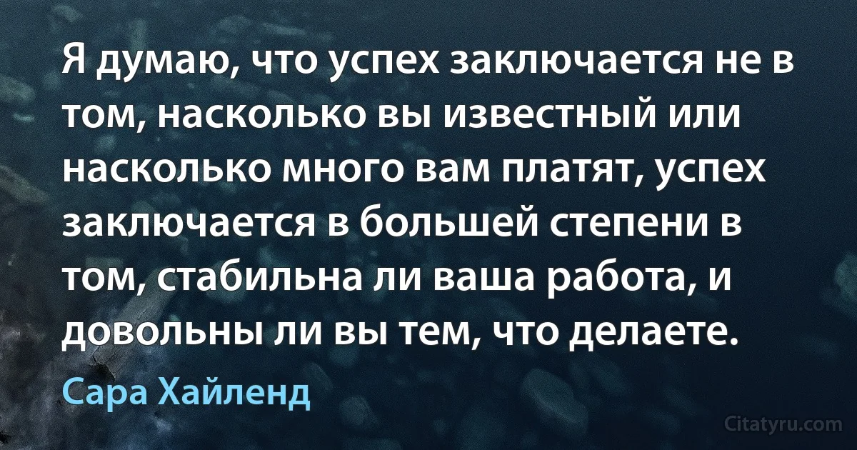 Я думаю, что успех заключается не в том, насколько вы известный или насколько много вам платят, успех заключается в большей степени в том, стабильна ли ваша работа, и довольны ли вы тем, что делаете. (Сара Хайленд)