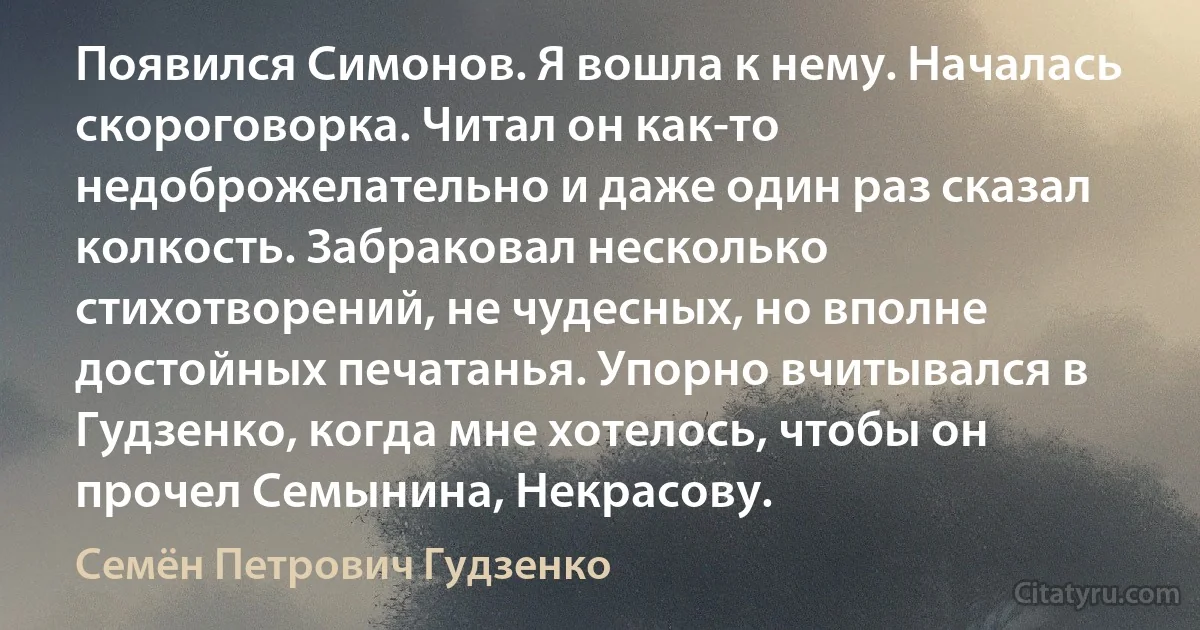 Появился Симонов. Я вошла к нему. Началась скороговорка. Читал он как-то недоброжелательно и даже один раз сказал колкость. Забраковал несколько стихотворений, не чудесных, но вполне достойных печатанья. Упорно вчитывался в Гудзенко, когда мне хотелось, чтобы он прочел Семынина, Некрасову. (Семён Петрович Гудзенко)