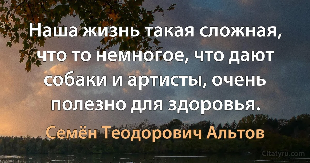 Наша жизнь такая сложная, что то немногое, что дают собаки и артисты, очень полезно для здоровья. (Семён Теодорович Альтов)