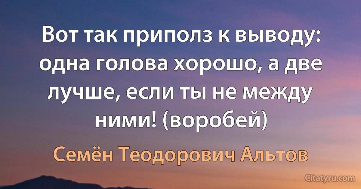 Вот так приполз к выводу: одна голова хорошо, а две лучше, если ты не между ними! (воробей) (Семён Теодорович Альтов)