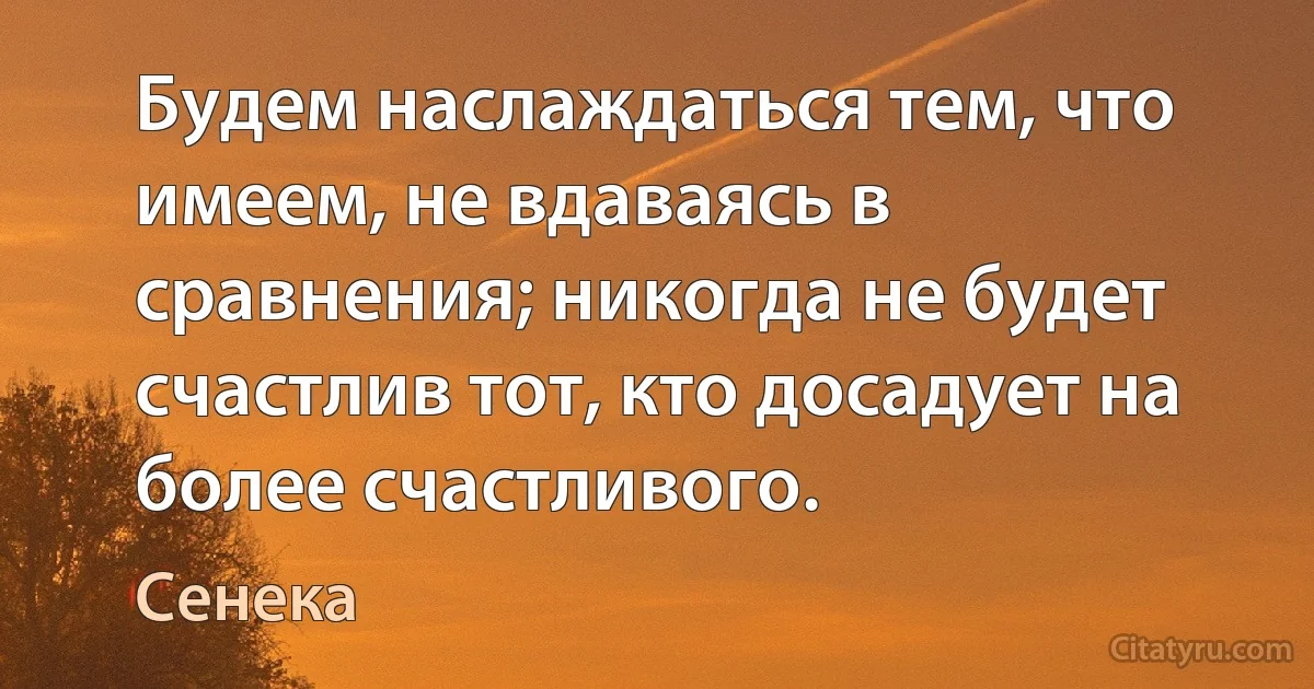 Будем наслаждаться тем, что имеем, не вдаваясь в сравнения; никогда не будет счастлив тот, кто досадует на более счастливого. (Сенека)