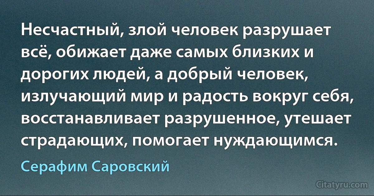 Несчастный, злой человек разрушает всё, обижает даже самых близких и дорогих людей, а добрый человек, излучающий мир и радость вокруг себя, восстанавливает разрушенное, утешает страдающих, помогает нуждающимся. (Серафим Саровский)