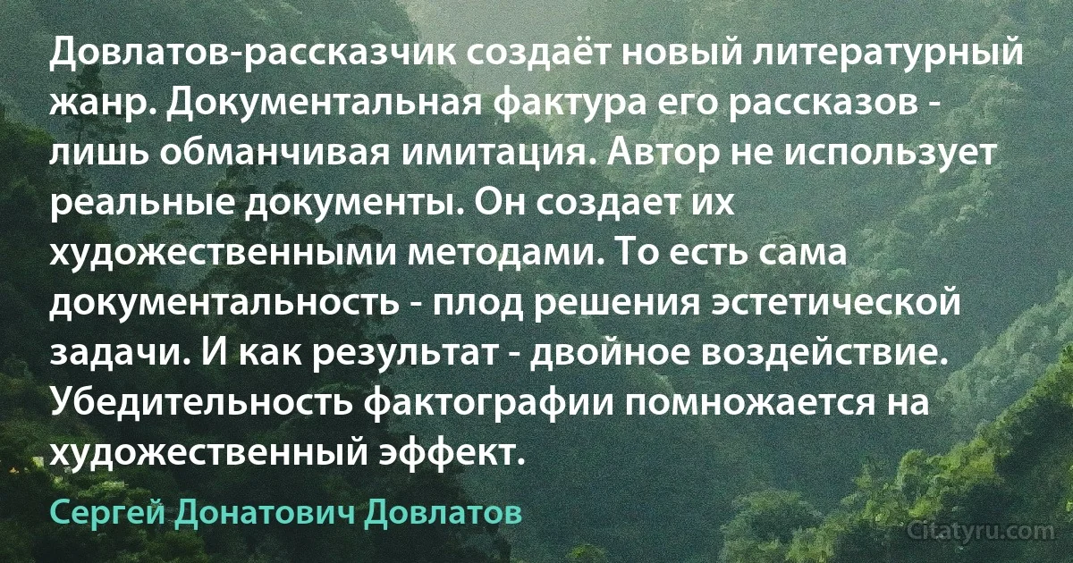 Довлатов-рассказчик создаёт новый литературный жанр. Документальная фактура его рассказов - лишь обманчивая имитация. Автор не использует реальные документы. Он создает их художественными методами. То есть сама документальность - плод решения эстетической задачи. И как результат - двойное воздействие. Убедительность фактографии помножается на художественный эффект. (Сергей Донатович Довлатов)