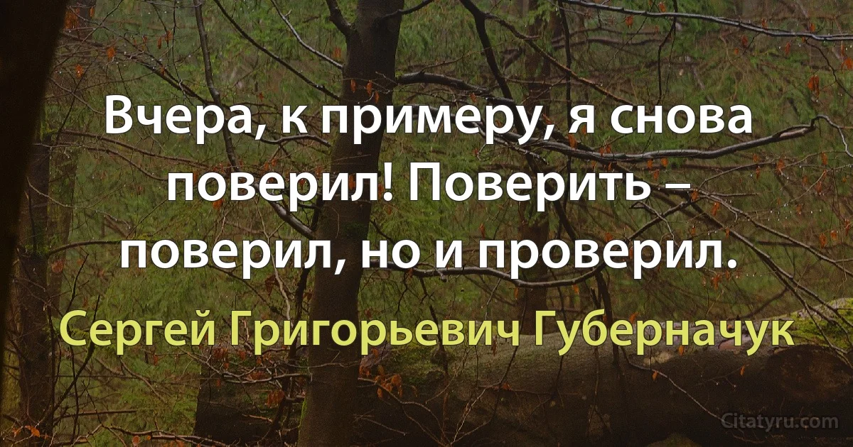 Вчера, к примеру, я снова поверил! Поверить – поверил, но и проверил. (Сергей Григорьевич Губерначук)