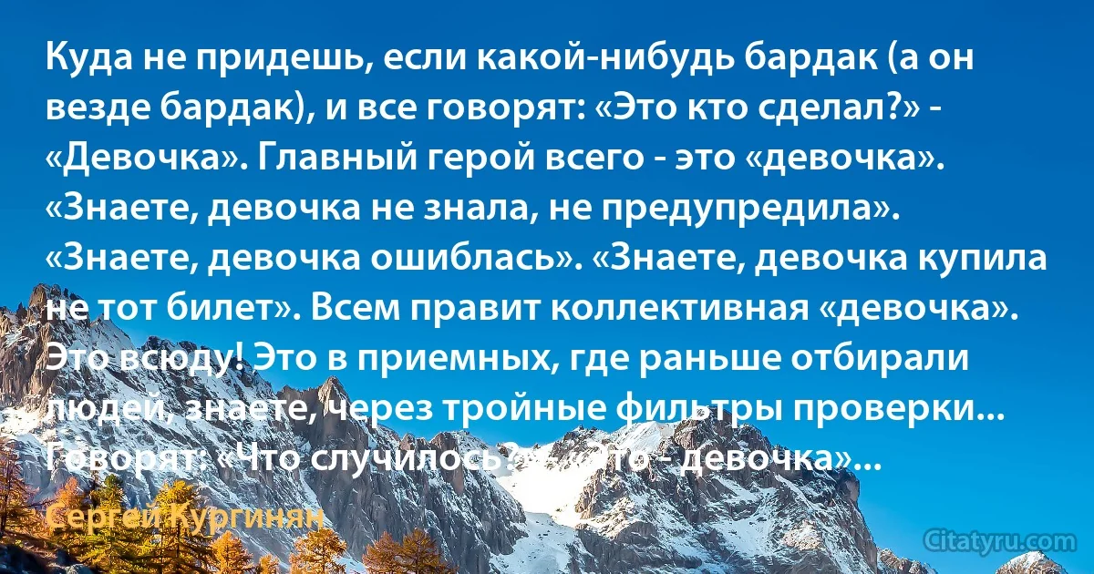 Куда не придешь, если какой-нибудь бардак (а он везде бардак), и все говорят: «Это кто сделал?» - «Девочка». Главный герой всего - это «девочка». «Знаете, девочка не знала, не предупредила». «Знаете, девочка ошиблась». «Знаете, девочка купила не тот билет». Всем правит коллективная «девочка». Это всюду! Это в приемных, где раньше отбирали людей, знаете, через тройные фильтры проверки... Говорят: «Что случилось?» - «Это - девочка»... (Сергей Кургинян)