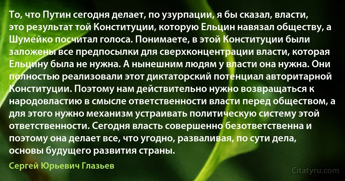 То, что Путин сегодня делает, по узурпации, я бы сказал, власти, это результат той Конституции, которую Ельцин навязал обществу, а Шумейко посчитал голоса. Понимаете, в этой Конституции были заложены все предпосылки для сверхконцентрации власти, которая Ельцину была не нужна. А нынешним людям у власти она нужна. Они полностью реализовали этот диктаторский потенциал авторитарной Конституции. Поэтому нам действительно нужно возвращаться к народовластию в смысле ответственности власти перед обществом, а для этого нужно механизм устраивать политическую систему этой ответственности. Сегодня власть совершенно безответственна и поэтому она делает все, что угодно, разваливая, по сути дела, основы будущего развития страны. (Сергей Юрьевич Глазьев)