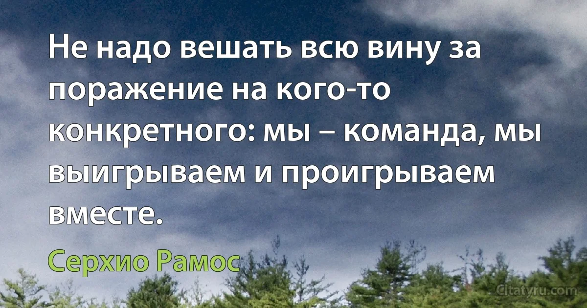 Не надо вешать всю вину за поражение на кого-то конкретного: мы – команда, мы выигрываем и проигрываем вместе. (Серхио Рамос)