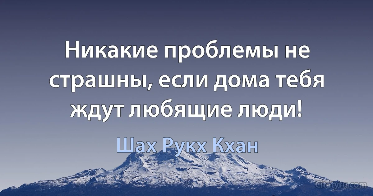 Никакие проблемы не страшны, если дома тебя ждут любящие люди! (Шах Рукх Кхан)