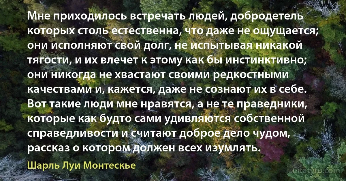 Мне приходилось встречать людей, добродетель которых столь естественна, что даже не ощущается; они исполняют свой долг, не испытывая никакой тягости, и их влечет к этому как бы инстинктивно; они никогда не хвастают своими редкостными качествами и, кажется, даже не сознают их в себе. Вот такие люди мне нравятся, а не те праведники, которые как будто сами удивляются собственной справедливости и считают доброе дело чудом, рассказ о котором должен всех изумлять. (Шарль Луи Монтескье)