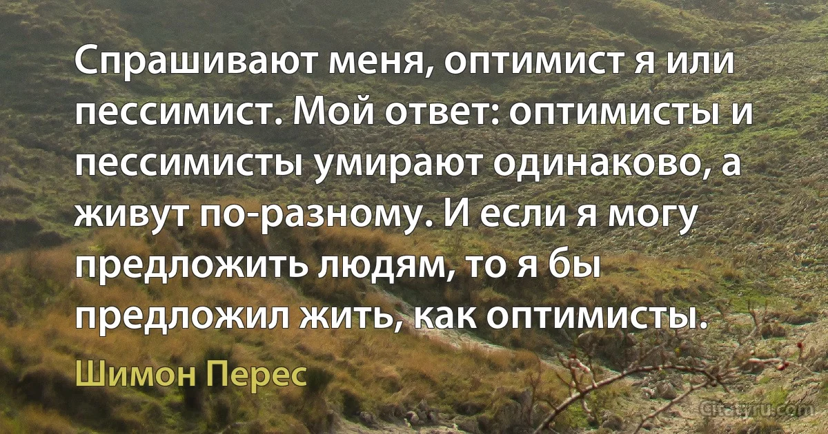 Спрашивают меня, оптимист я или пессимист. Мой ответ: оптимисты и пессимисты умирают одинаково, а живут по-разному. И если я могу предложить людям, то я бы предложил жить, как оптимисты. (Шимон Перес)