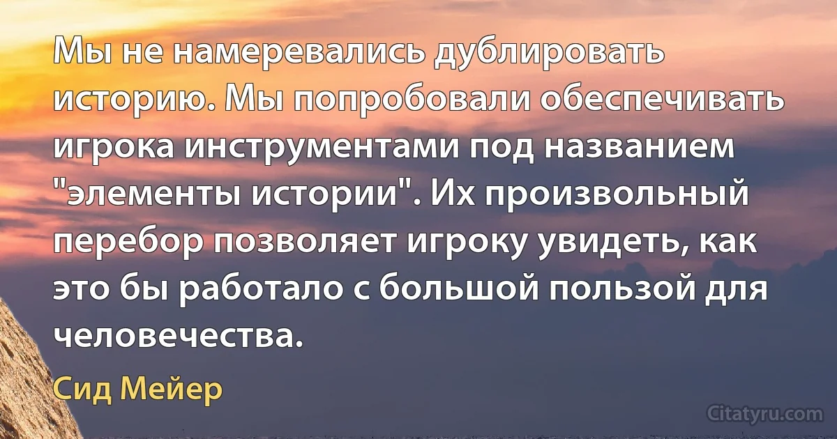 Мы не намеревались дублировать историю. Мы попробовали обеспечивать игрока инструментами под названием "элементы истории". Их произвольный перебор позволяет игроку увидеть, как это бы работало с большой пользой для человечества. (Сид Мейер)