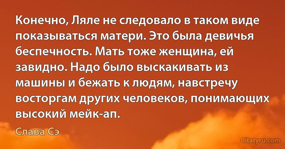 Конечно, Ляле не следовало в таком виде показываться матери. Это была девичья беспечность. Мать тоже женщина, ей завидно. Надо было выскакивать из машины и бежать к людям, навстречу восторгам других человеков, понимающих высокий мейк-ап. (Слава Сэ)