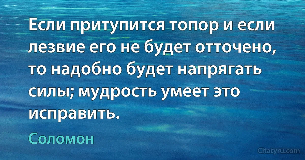 Если притупится топор и если лезвие его не будет отточено, то надобно будет напрягать силы; мудрость умеет это исправить. (Соломон)