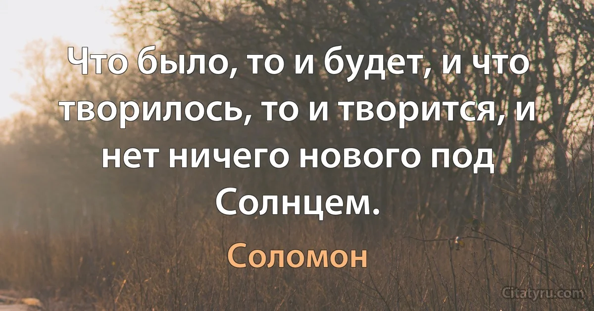 Что было, то и будет, и что творилось, то и творится, и нет ничего нового под Солнцем. (Соломон)