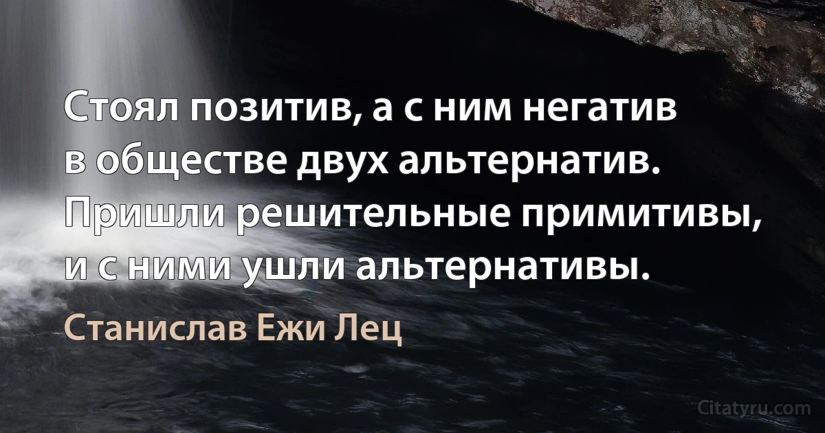 Стоял позитив, а с ним негатив в обществе двух альтернатив.
Пришли решительные примитивы, и с ними ушли альтернативы. (Станислав Ежи Лец)