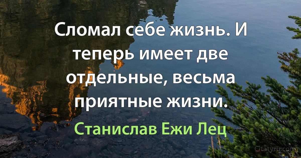 Сломал себе жизнь. И теперь имеет две отдельные, весьма приятные жизни. (Станислав Ежи Лец)