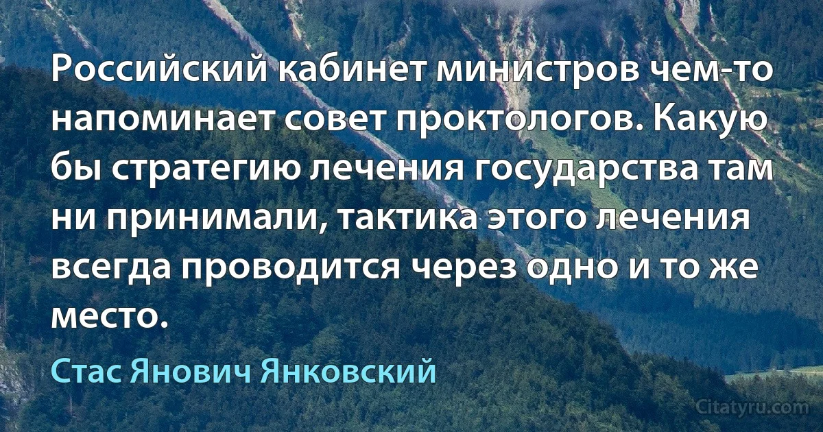 Российский кабинет министров чем-то напоминает совет проктологов. Какую бы стратегию лечения государства там ни принимали, тактика этого лечения всегда проводится через одно и то же место. (Стас Янович Янковский)