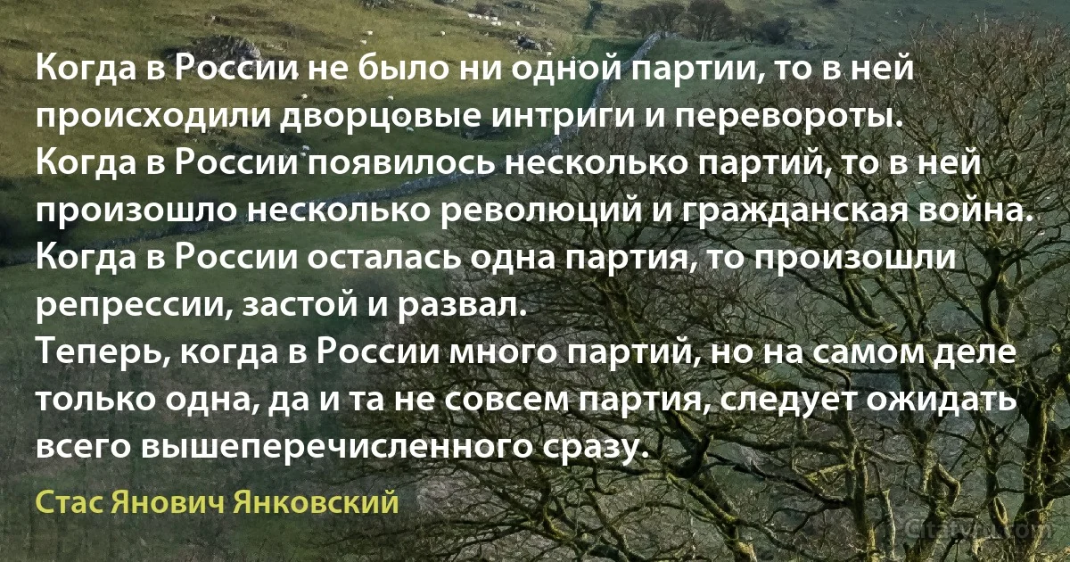 Когда в России не было ни одной партии, то в ней происходили дворцовые интриги и перевороты.
Когда в России появилось несколько партий, то в ней произошло несколько революций и гражданская война.
Когда в России осталась одна партия, то произошли репрессии, застой и развал.
Теперь, когда в России много партий, но на самом деле только одна, да и та не совсем партия, следует ожидать всего вышеперечисленного сразу. (Стас Янович Янковский)