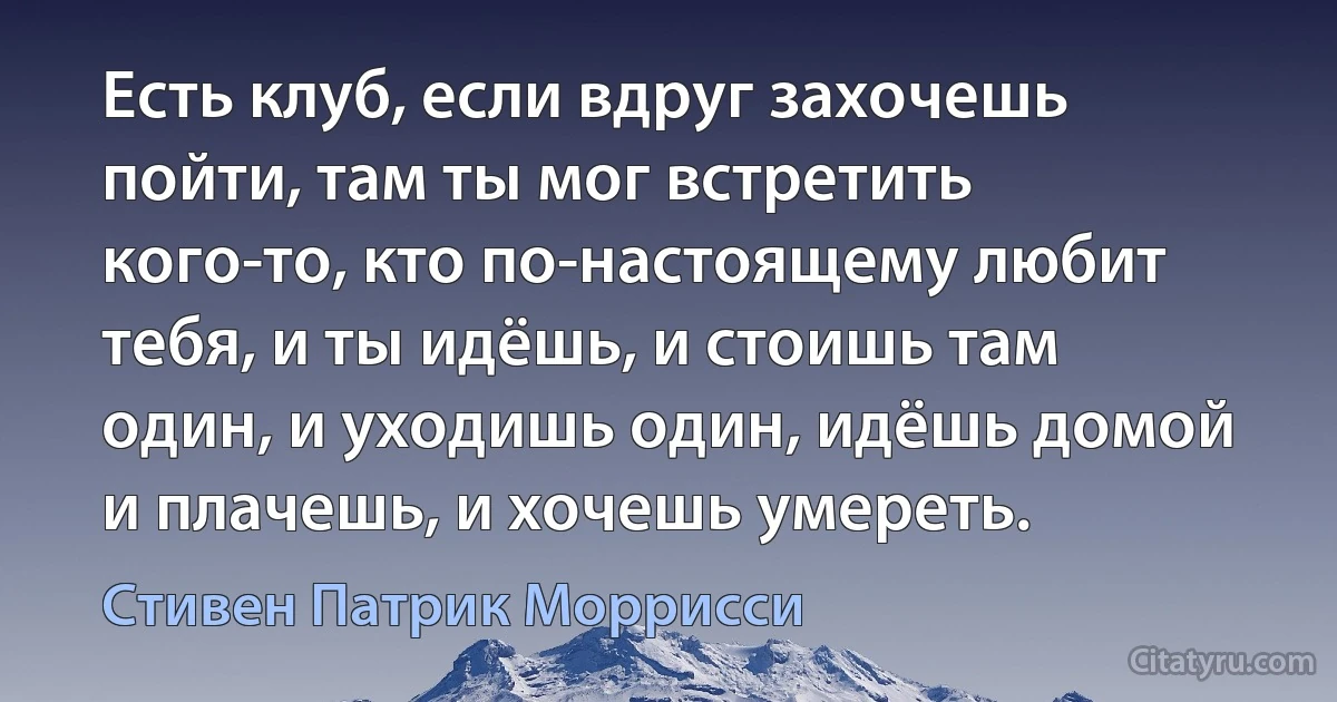 Есть клуб, если вдруг захочешь пойти, там ты мог встретить кого-то, кто по-настоящему любит тебя, и ты идёшь, и стоишь там один, и уходишь один, идёшь домой и плачешь, и хочешь умереть. (Стивен Патрик Моррисси)