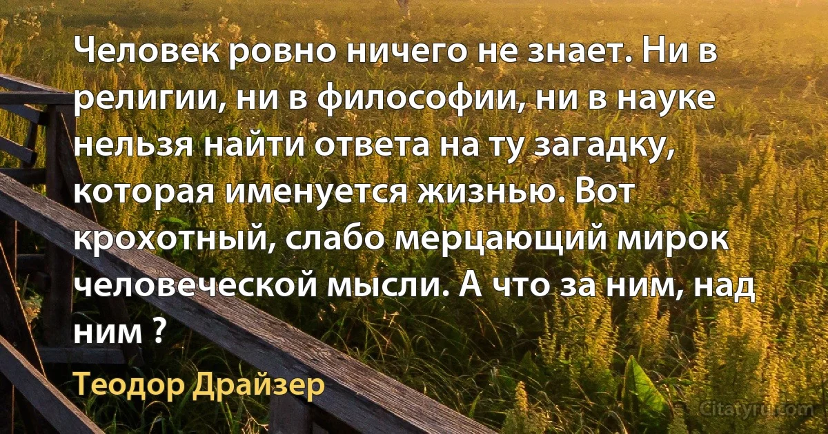 Человек ровно ничего не знает. Ни в религии, ни в философии, ни в науке нельзя найти ответа на ту загадку, которая именуется жизнью. Вот крохотный, слабо мерцающий мирок человеческой мысли. А что за ним, над ним ? (Теодор Драйзер)