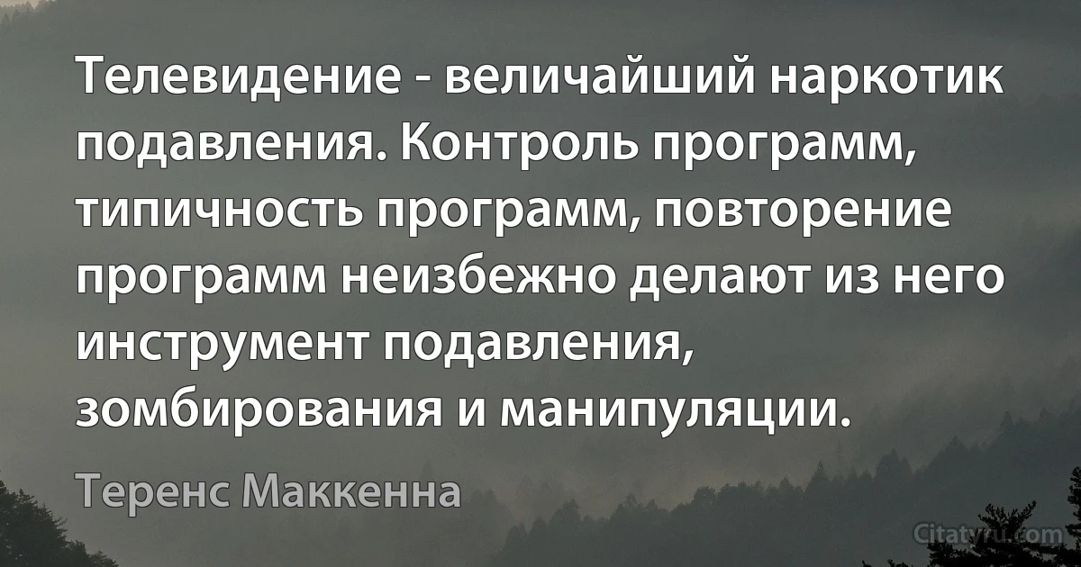 Телевидение - величайший наркотик подавления. Контроль программ, типичность программ, повторение программ неизбежно делают из него инструмент подавления, зомбирования и манипуляции. (Теренс Маккенна)