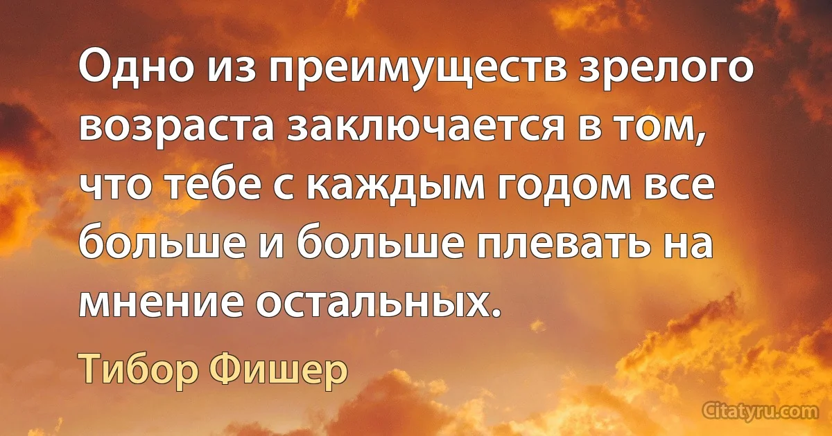 Одно из преимуществ зрелого возраста заключается в том, что тебе с каждым годом все больше и больше плевать на мнение остальных. (Тибор Фишер)