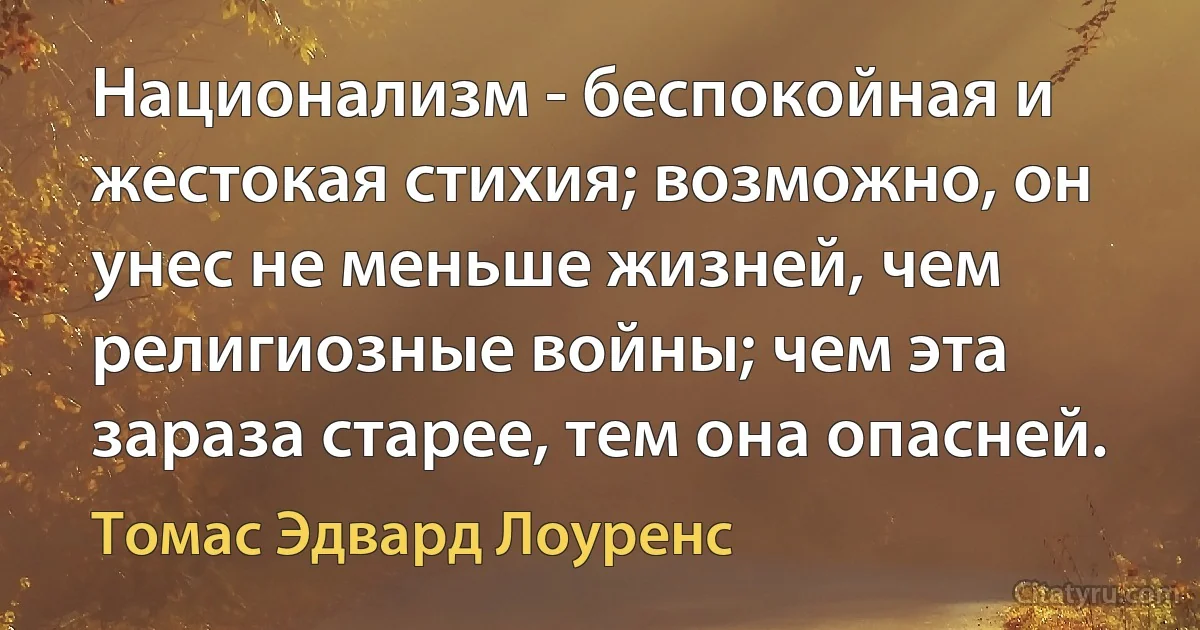 Национализм - беспокойная и жестокая стихия; возможно, он унес не меньше жизней, чем религиозные войны; чем эта зараза старее, тем она опасней. (Томас Эдвард Лоуренс)