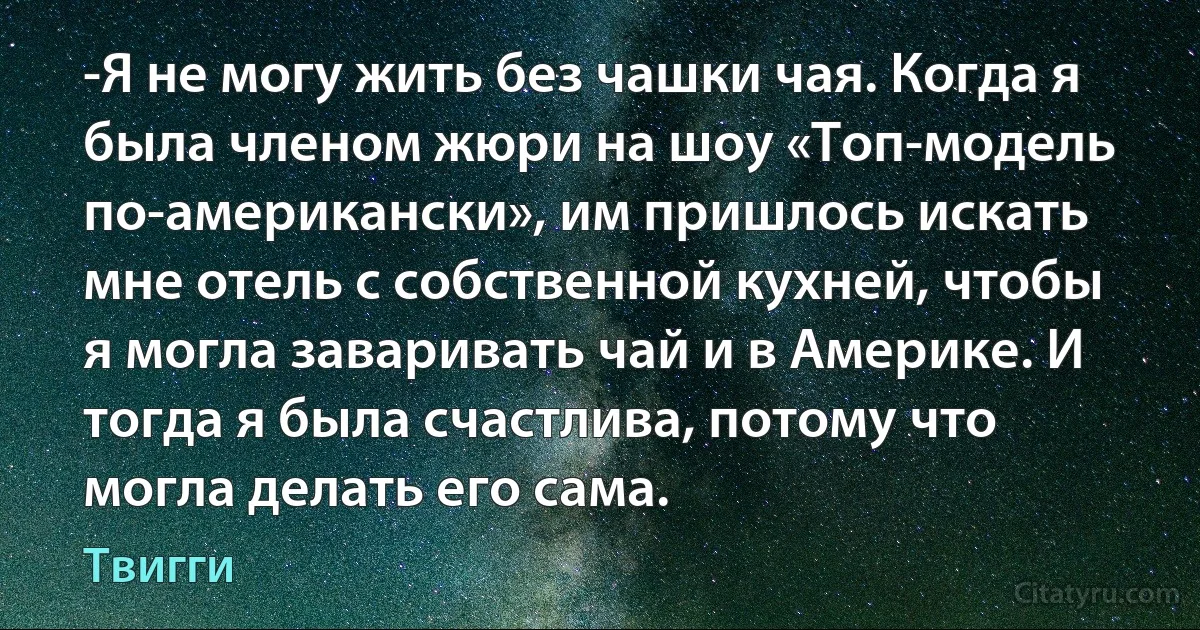 -Я не могу жить без чашки чая. Когда я была членом жюри на шоу «Топ-модель по-американски», им пришлось искать мне отель с собственной кухней, чтобы я могла заваривать чай и в Америке. И тогда я была счастлива, потому что могла делать его сама. (Твигги)