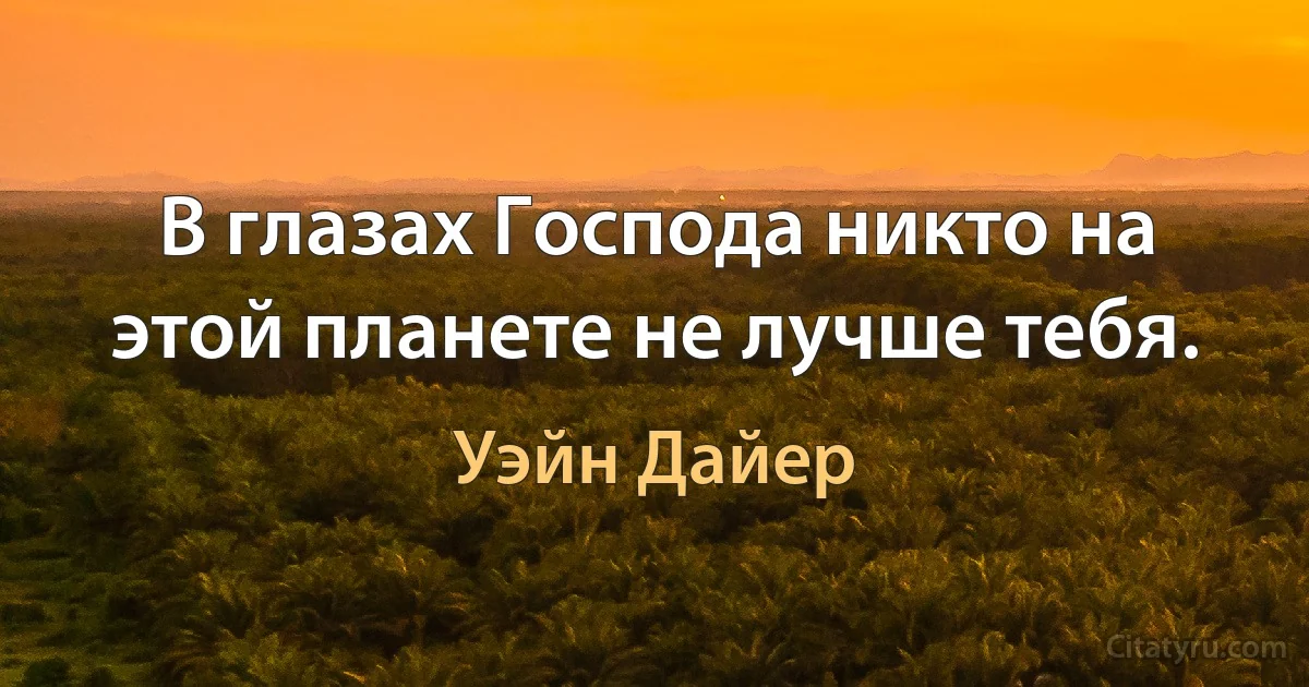 В глазах Господа никто на этой планете не лучше тебя. (Уэйн Дайер)