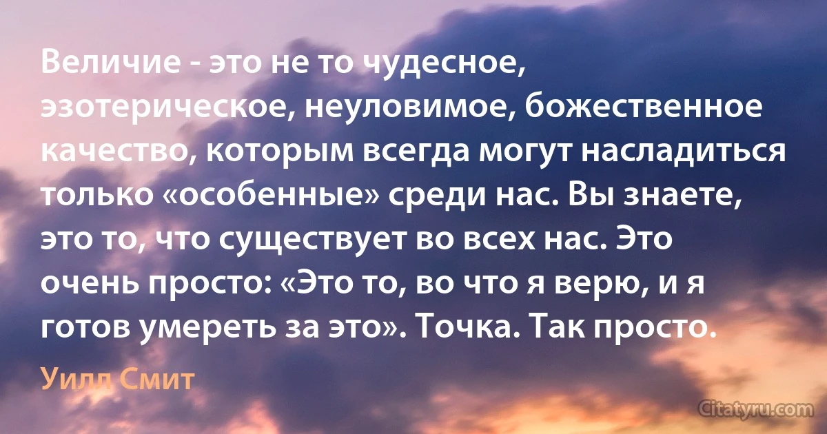 Величие - это не то чудесное, эзотерическое, неуловимое, божественное качество, которым всегда могут насладиться только «особенные» среди нас. Вы знаете, это то, что существует во всех нас. Это очень просто: «Это то, во что я верю, и я готов умереть за это». Точка. Так просто. (Уилл Смит)