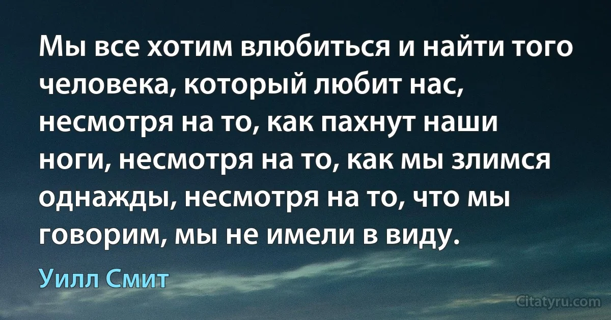 Мы все хотим влюбиться и найти того человека, который любит нас, несмотря на то, как пахнут наши ноги, несмотря на то, как мы злимся однажды, несмотря на то, что мы говорим, мы не имели в виду. (Уилл Смит)