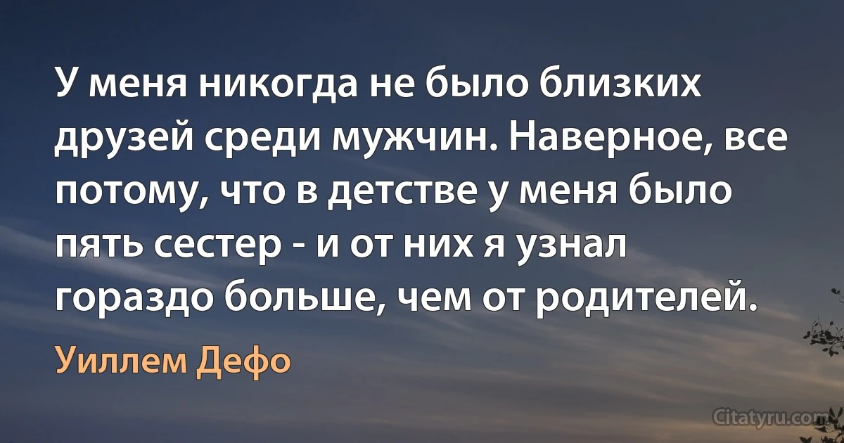 У меня никогда не было близких друзей среди мужчин. Наверное, все потому, что в детстве у меня было пять сестер - и от них я узнал гораздо больше, чем от родителей. (Уиллем Дефо)