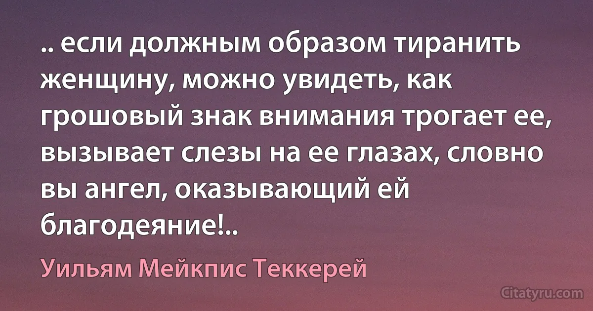 .. если должным образом тиранить женщину, можно увидеть, как грошовый знак внимания трогает ее, вызывает слезы на ее глазах, словно вы ангел, оказывающий ей благодеяние!.. (Уильям Мейкпис Теккерей)