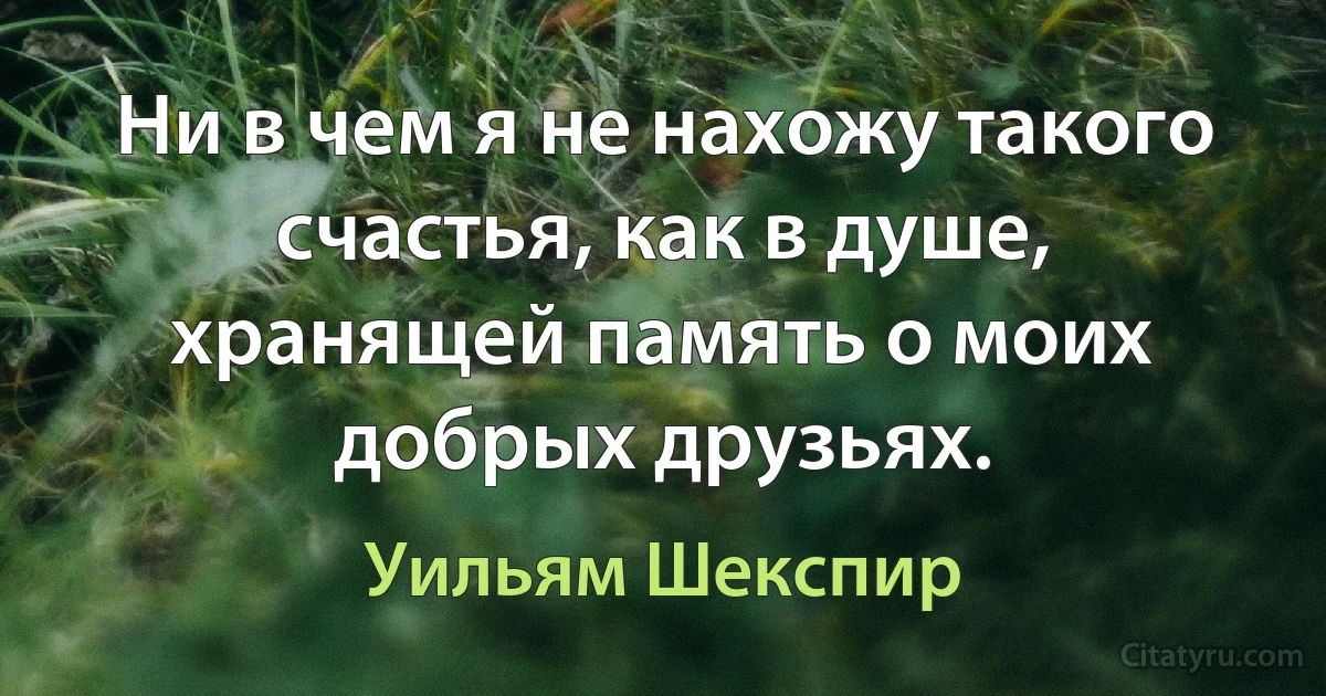 Ни в чем я не нахожу такого счастья, как в душе, хранящей память о моих добрых друзьях. (Уильям Шекспир)