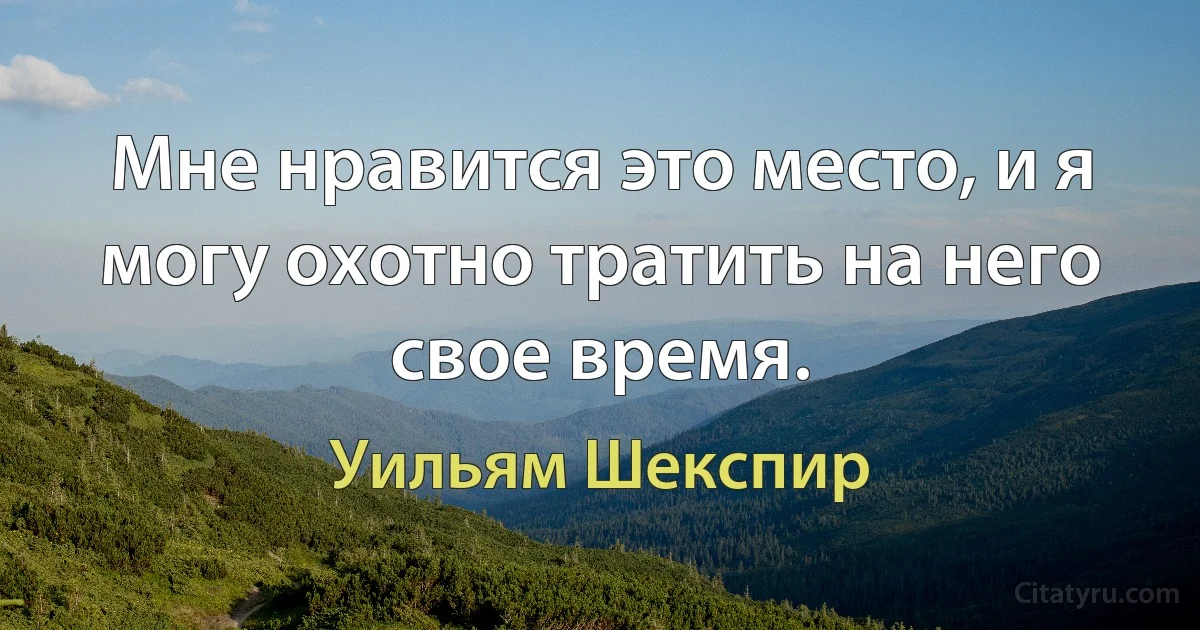 Мне нравится это место, и я могу охотно тратить на него свое время. (Уильям Шекспир)