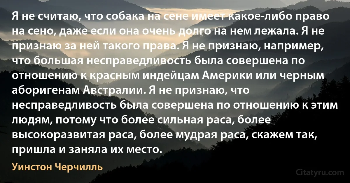 Я не считаю, что собака на сене имеет какое-либо право на сено, даже если она очень долго на нем лежала. Я не признаю за ней такого права. Я не признаю, например, что большая несправедливость была совершена по отношению к красным индейцам Америки или черным аборигенам Австралии. Я не признаю, что несправедливость была совершена по отношению к этим людям, потому что более сильная раса, более высокоразвитая раса, более мудрая раса, скажем так, пришла и заняла их место. (Уинстон Черчилль)