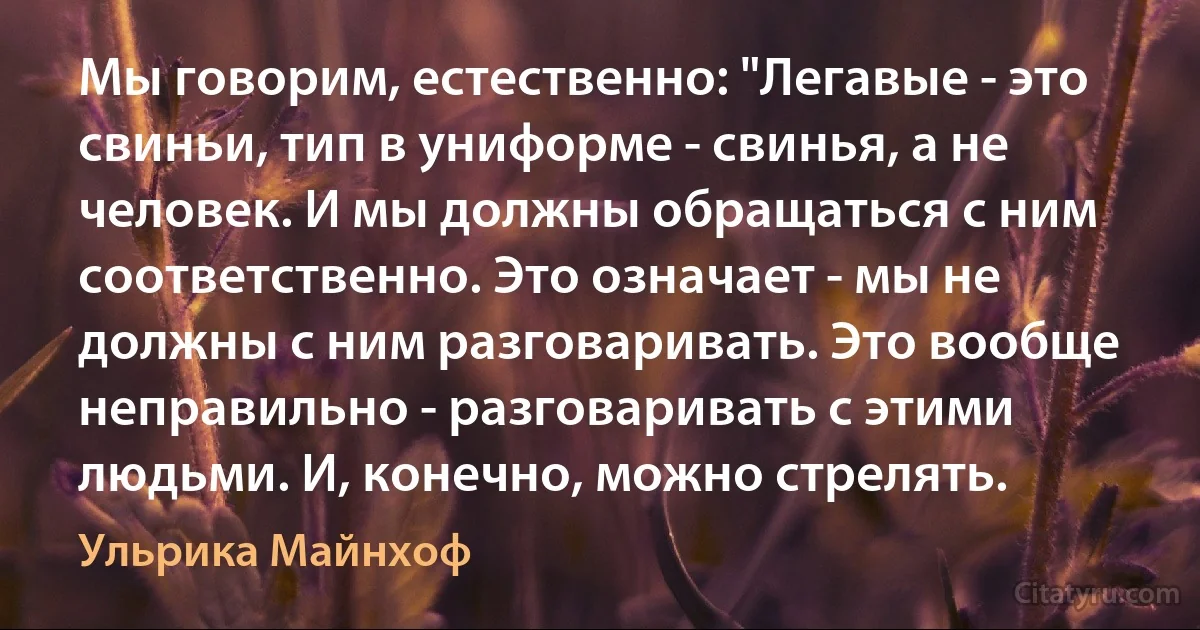 Мы говорим, естественно: "Легавые - это свиньи, тип в униформе - свинья, а не человек. И мы должны обращаться с ним соответственно. Это означает - мы не должны с ним разговаривать. Это вообще неправильно - разговаривать с этими людьми. И, конечно, можно стрелять. (Ульрика Майнхоф)