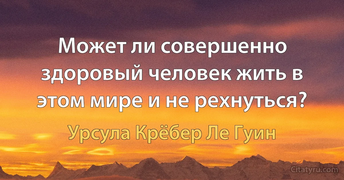 Может ли совершенно здоровый человек жить в этом мире и не рехнуться? (Урсула Крёбер Ле Гуин)