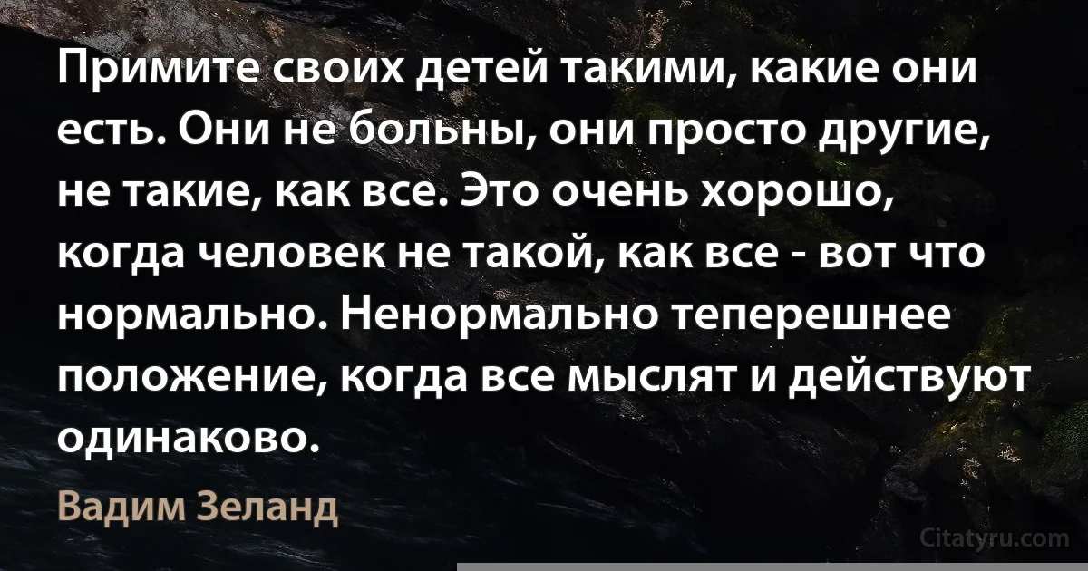 Примите своих детей такими, какие они есть. Они не больны, они просто другие, не такие, как все. Это очень хорошо, когда человек не такой, как все - вот что нормально. Ненормально теперешнее положение, когда все мыслят и действуют одинаково. (Вадим Зеланд)